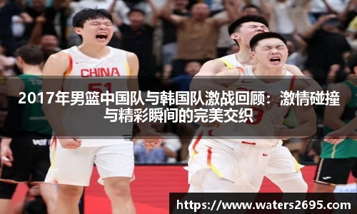 2017年男篮中国队与韩国队激战回顾：激情碰撞与精彩瞬间的完美交织